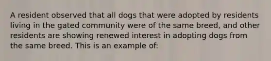 A resident observed that all dogs that were adopted by residents living in the gated community were of the same breed, and other residents are showing renewed interest in adopting dogs from the same breed. This is an example of: