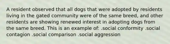 A resident observed that all dogs that were adopted by residents living in the gated community were of the same breed, and other residents are showing renewed interest in adopting dogs from the same breed. This is an example of: .social conformity .social contagion .social comparison .social aggression