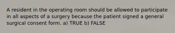 A resident in the operating room should be allowed to participate in all aspects of a surgery because the patient signed a general surgical consent form. a) TRUE b) FALSE