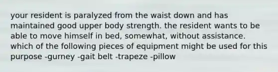 your resident is paralyzed from the waist down and has maintained good upper body strength. the resident wants to be able to move himself in bed, somewhat, without assistance. which of the following pieces of equipment might be used for this purpose -gurney -gait belt -trapeze -pillow