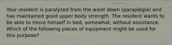 Your resident is paralyzed from the waist down (paraplegia) and has maintained good upper body strength. The resident wants to be able to move himself in bed, somewhat, without assistance. Which of the following pieces of equipment might be used for this purpose?