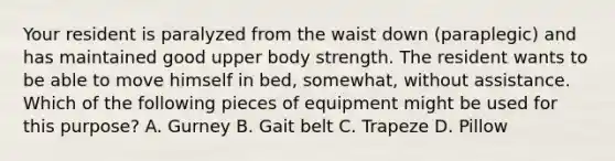 Your resident is paralyzed from the waist down (paraplegic) and has maintained good upper body strength. The resident wants to be able to move himself in bed, somewhat, without assistance. Which of the following pieces of equipment might be used for this purpose? A. Gurney B. Gait belt C. Trapeze D. Pillow