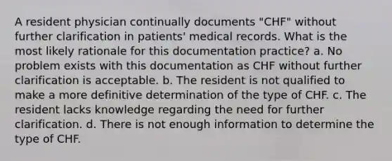 A resident physician continually documents "CHF" without further clarification in patients' medical records. What is the most likely rationale for this documentation practice? a. No problem exists with this documentation as CHF without further clarification is acceptable. b. The resident is not qualified to make a more definitive determination of the type of CHF. c. The resident lacks knowledge regarding the need for further clarification. d. There is not enough information to determine the type of CHF.