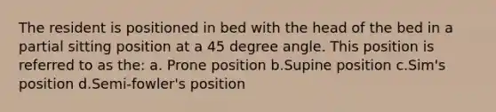 The resident is positioned in bed with the head of the bed in a partial sitting position at a 45 degree angle. This position is referred to as the: a. Prone position b.Supine position c.Sim's position d.Semi-fowler's position