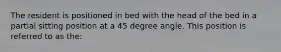 The resident is positioned in bed with the head of the bed in a partial sitting position at a 45 degree angle. This position is referred to as the: