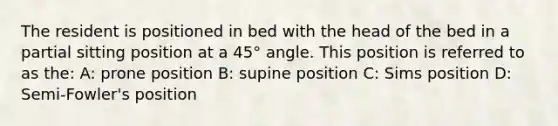 The resident is positioned in bed with the head of the bed in a partial sitting position at a 45° angle. This position is referred to as the: A: prone position B: supine position C: Sims position D: Semi-Fowler's position