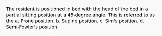 The resident is positioned in bed with the head of the bed in a partial sitting position at a 45-degree angle. This is referred to as the a. Prone position. b. Supine position. c. Sim's position. d. Semi-Fowler's position.