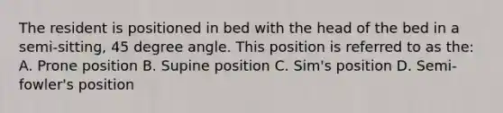 The resident is positioned in bed with the head of the bed in a semi-sitting, 45 degree angle. This position is referred to as the: A. Prone position B. Supine position C. Sim's position D. Semi-fowler's position