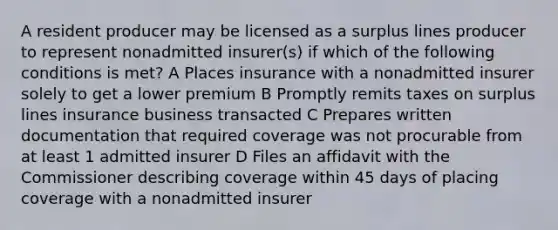 A resident producer may be licensed as a surplus lines producer to represent nonadmitted insurer(s) if which of the following conditions is met? A Places insurance with a nonadmitted insurer solely to get a lower premium B Promptly remits taxes on surplus lines insurance business transacted C Prepares written documentation that required coverage was not procurable from at least 1 admitted insurer D Files an affidavit with the Commissioner describing coverage within 45 days of placing coverage with a nonadmitted insurer