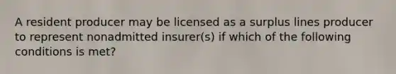 A resident producer may be licensed as a surplus lines producer to represent nonadmitted insurer(s) if which of the following conditions is met?