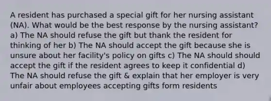 A resident has purchased a special gift for her nursing assistant (NA). What would be the best response by the nursing assistant? a) The NA should refuse the gift but thank the resident for thinking of her b) The NA should accept the gift because she is unsure about her facility's policy on gifts c) The NA should should accept the gift if the resident agrees to keep it confidential d) The NA should refuse the gift & explain that her employer is very unfair about employees accepting gifts form residents