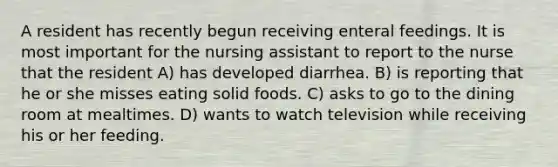 A resident has recently begun receiving enteral feedings. It is most important for the nursing assistant to report to the nurse that the resident A) has developed diarrhea. B) is reporting that he or she misses eating solid foods. C) asks to go to the dining room at mealtimes. D) wants to watch television while receiving his or her feeding.