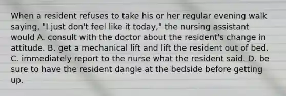 When a resident refuses to take his or her regular evening walk saying, "I just don't feel like it today," the nursing assistant would A. consult with the doctor about the resident's change in attitude. B. get a mechanical lift and lift the resident out of bed. C. immediately report to the nurse what the resident said. D. be sure to have the resident dangle at the bedside before getting up.