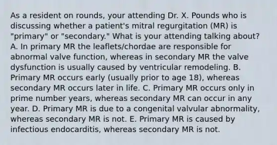 As a resident on rounds, your attending Dr. X. Pounds who is discussing whether a patient's mitral regurgitation (MR) is "primary" or "secondary." What is your attending talking about? A. In primary MR the leaflets/chordae are responsible for abnormal valve function, whereas in secondary MR the valve dysfunction is usually caused by ventricular remodeling. B. Primary MR occurs early (usually prior to age 18), whereas secondary MR occurs later in life. C. Primary MR occurs only in prime number years, whereas secondary MR can occur in any year. D. Primary MR is due to a congenital valvular abnormality, whereas secondary MR is not. E. Primary MR is caused by infectious endocarditis, whereas secondary MR is not.