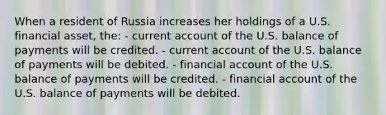 When a resident of Russia increases her holdings of a U.S. financial asset, the: - current account of the U.S. balance of payments will be credited. - current account of the U.S. balance of payments will be debited. - financial account of the U.S. balance of payments will be credited. - financial account of the U.S. balance of payments will be debited.