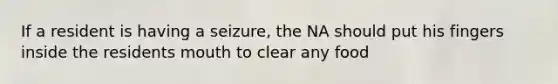 If a resident is having a seizure, the NA should put his fingers inside the residents mouth to clear any food