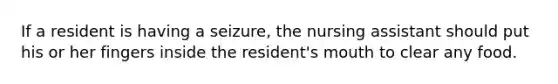 If a resident is having a seizure, the nursing assistant should put his or her fingers inside the resident's mouth to clear any food.