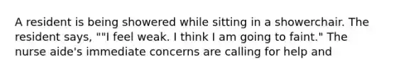A resident is being showered while sitting in a showerchair. The resident says, ""I feel weak. I think I am going to faint." The nurse aide's immediate concerns are calling for help and