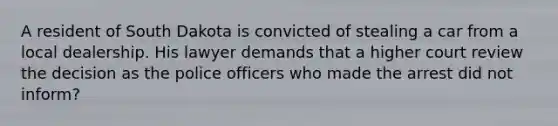 A resident of South Dakota is convicted of stealing a car from a local dealership. His lawyer demands that a higher court review the decision as the police officers who made the arrest did not inform?