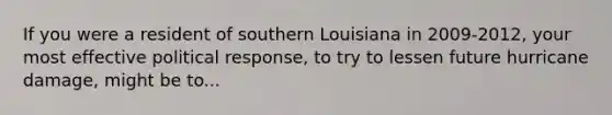 If you were a resident of southern Louisiana in 2009-2012, your most effective political response, to try to lessen future hurricane damage, might be to...