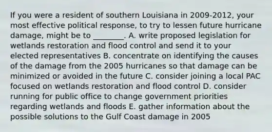 If you were a resident of southern Louisiana in 2009-2012, your most effective political response, to try to lessen future hurricane damage, might be to ________. A. write proposed legislation for wetlands restoration and flood control and send it to your elected representatives B. concentrate on identifying the causes of the damage from the 2005 hurricanes so that damage can be minimized or avoided in the future C. consider joining a local PAC focused on wetlands restoration and flood control D. consider running for public office to change government priorities regarding wetlands and floods E. gather information about the possible solutions to the Gulf Coast damage in 2005