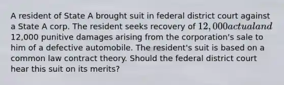 A resident of State A brought suit in federal district court against a State A corp. The resident seeks recovery of 12,000 actual and12,000 punitive damages arising from the corporation's sale to him of a defective automobile. The resident's suit is based on a common law contract theory. Should the federal district court hear this suit on its merits?