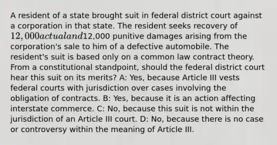 A resident of a state brought suit in federal district court against a corporation in that state. The resident seeks recovery of 12,000 actual and12,000 punitive damages arising from the corporation's sale to him of a defective automobile. The resident's suit is based only on a common law contract theory. From a constitutional standpoint, should the federal district court hear this suit on its merits? A: Yes, because Article III vests federal courts with jurisdiction over cases involving the obligation of contracts. B: Yes, because it is an action affecting interstate commerce. C: No, because this suit is not within the jurisdiction of an Article III court. D: No, because there is no case or controversy within the meaning of Article III.