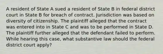 A resident of State A sued a resident of State B in federal district court in State B for breach of contract. Jurisdiction was based on diversity of citizenship. The plaintiff alleged that the contract was entered into in State C and was to be performed in State D. The plaintiff further alleged that the defendant failed to perform. While hearing this case, what substantive law should the federal district court apply?