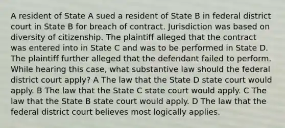 A resident of State A sued a resident of State B in federal district court in State B for breach of contract. Jurisdiction was based on diversity of citizenship. The plaintiff alleged that the contract was entered into in State C and was to be performed in State D. The plaintiff further alleged that the defendant failed to perform. While hearing this case, what substantive law should the federal district court apply? A The law that the State D state court would apply. B The law that the State C state court would apply. C The law that the State B state court would apply. D The law that the federal district court believes most logically applies.