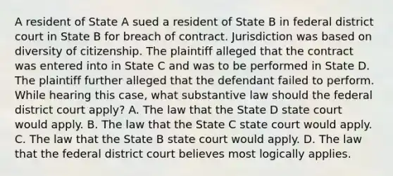 A resident of State A sued a resident of State B in federal district court in State B for breach of contract. Jurisdiction was based on diversity of citizenship. The plaintiff alleged that the contract was entered into in State C and was to be performed in State D. The plaintiff further alleged that the defendant failed to perform. While hearing this case, what substantive law should the federal district court apply? A. The law that the State D state court would apply. B. The law that the State C state court would apply. C. The law that the State B state court would apply. D. The law that the federal district court believes most logically applies.