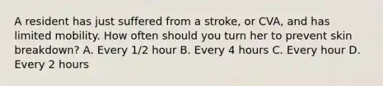 A resident has just suffered from a stroke, or CVA, and has limited mobility. How often should you turn her to prevent skin breakdown? A. Every 1/2 hour B. Every 4 hours C. Every hour D. Every 2 hours