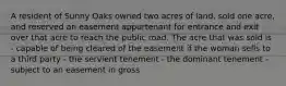 A resident of Sunny Oaks owned two acres of land, sold one acre, and reserved an easement appurtenant for entrance and exit over that acre to reach the public road. The acre that was sold is - capable of being cleared of the easement if the woman sells to a third party - the servient tenement - the dominant tenement - subject to an easement in gross