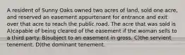 A resident of Sunny Oaks owned two acres of land, sold one acre, and reserved an easement appurtenant for entrance and exit over that acre to reach the public road. The acre that was sold is A)capable of being cleared of the easement if the woman sells to a third party. B)subject to an easement in gross. C)the servient tenement. D)the dominant tenement.