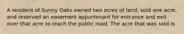 A resident of Sunny Oaks owned two acres of land, sold one acre, and reserved an easement appurtenant for entrance and exit over that acre to reach the public road. The acre that was sold is