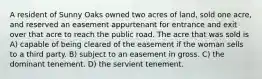 A resident of Sunny Oaks owned two acres of land, sold one acre, and reserved an easement appurtenant for entrance and exit over that acre to reach the public road. The acre that was sold is A) capable of being cleared of the easement if the woman sells to a third party. B) subject to an easement in gross. C) the dominant tenement. D) the servient tenement.