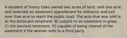 A resident of Sunny Oaks owned two acres of land, sold one acre, and reserved an easement appurtenant for entrance and exit over that acre to reach the public road. The acre that was sold is A) the dominant tenement. B) subject to an easement in gross. C) the servient tenement. D) capable of being cleared of the easement if the woman sells to a third party.