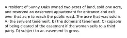 A resident of Sunny Oaks owned two acres of land, sold one acre, and reserved an easement appurtenant for entrance and exit over that acre to reach the public road. The acre that was sold is A) the servient tenement. B) the dominant tenement. C) capable of being cleared of the easement if the woman sells to a third party. D) subject to an easement in gross.