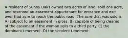 A resident of Sunny Oaks owned two acres of land, sold one acre, and reserved an easement appurtenant for entrance and exit over that acre to reach the public road. The acre that was sold is A) subject to an easement in gross. B) capable of being cleared of the easement if the woman sells to a third party. C) the dominant tenement. D) the servient tenement.