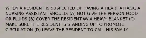 WHEN A RESIDENT IS SUSPECTED OF HAVING A HEART ATTACK, A NURSING ASSISTANT SHOULD: (A) NOT GIVE THE PERSON FOOD OR FLUIDS (B) COVER THE RESIDENT W/ A HEAVY BLANKET (C) MAKE SURE THE RESIDENT IS STANDING UP TO PROMOTE CIRCULATION (D) LEAVE THE RESIDENT TO CALL HIS FAMILY