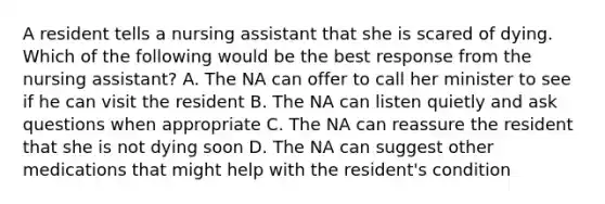 A resident tells a nursing assistant that she is scared of dying. Which of the following would be the best response from the nursing assistant? A. The NA can offer to call her minister to see if he can visit the resident B. The NA can listen quietly and ask questions when appropriate C. The NA can reassure the resident that she is not dying soon D. The NA can suggest other medications that might help with the resident's condition