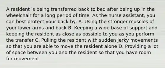 A resident is being transferred back to bed after being up in the wheelchair for a long period of time. As the nurse assistant, you can best protect your back by: A. Using the stronger muscles of your lower arms and back B. Keeping a wide base of support and keeping the resident as close as possible to you as you perform the transfer C. Pulling the resident with sudden jerky movements so that you are able to move the resident alone D. Providing a lot of space between you and the resident so that you have room for movement