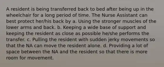 A resident is being transferred back to bed after being up in the wheelchair for a long period of time. The Nurse Assistant can best protect her/his back by a. Using the stronger muscles of the lower arms and back. b. Keeping a wide base of support and keeping the resident as close as possible he/she performs the transfer. c. Pulling the resident with sudden jerky movements so that the NA can move the resident alone. d. Providing a lot of space between the NA and the resident so that there is more room for movement.