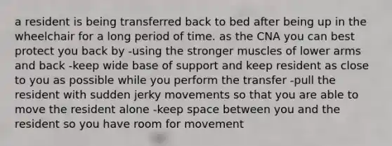 a resident is being transferred back to bed after being up in the wheelchair for a long period of time. as the CNA you can best protect you back by -using the stronger muscles of lower arms and back -keep wide base of support and keep resident as close to you as possible while you perform the transfer -pull the resident with sudden jerky movements so that you are able to move the resident alone -keep space between you and the resident so you have room for movement