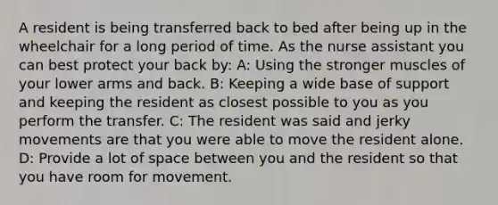 A resident is being transferred back to bed after being up in the wheelchair for a long period of time. As the nurse assistant you can best protect your back by: A: Using the stronger muscles of your lower arms and back. B: Keeping a wide base of support and keeping the resident as closest possible to you as you perform the transfer. C: The resident was said and jerky movements are that you were able to move the resident alone. D: Provide a lot of space between you and the resident so that you have room for movement.