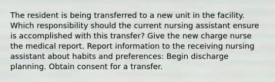 The resident is being transferred to a new unit in the facility. Which responsibility should the current nursing assistant ensure is accomplished with this transfer? Give the new charge nurse the medical report. Report information to the receiving nursing assistant about habits and preferences: Begin discharge planning. Obtain consent for a transfer.