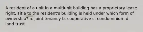 A resident of a unit in a multiunit building has a proprietary lease right. Title to the resident's building is held under which form of ownership? a. joint tenancy b. cooperative c. condominium d. land trust