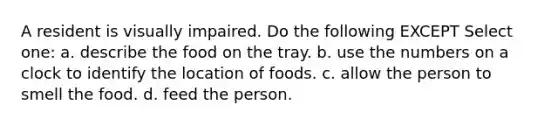 A resident is visually impaired. Do the following EXCEPT Select one: a. describe the food on the tray. b. use the numbers on a clock to identify the location of foods. c. allow the person to smell the food. d. feed the person.