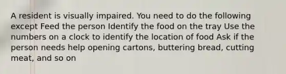 A resident is visually impaired. You need to do the following except Feed the person Identify the food on the tray Use the numbers on a clock to identify the location of food Ask if the person needs help opening cartons, buttering bread, cutting meat, and so on