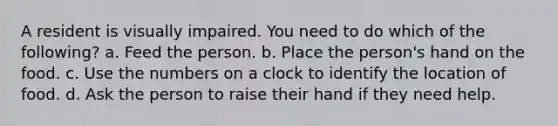 A resident is visually impaired. You need to do which of the following? a. Feed the person. b. Place the person's hand on the food. c. Use the numbers on a clock to identify the location of food. d. Ask the person to raise their hand if they need help.