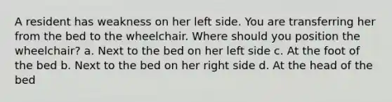 A resident has weakness on her left side. You are transferring her from the bed to the wheelchair. Where should you position the wheelchair? a. Next to the bed on her left side c. At the foot of the bed b. Next to the bed on her right side d. At the head of the bed